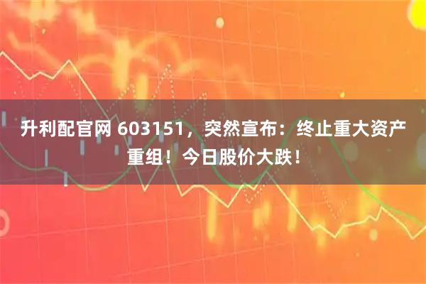 升利配官网 603151，突然宣布：终止重大资产重组！今日股价大跌！