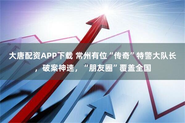 大唐配资APP下载 常州有位“传奇”特警大队长，破案神速，“朋友圈”覆盖全国