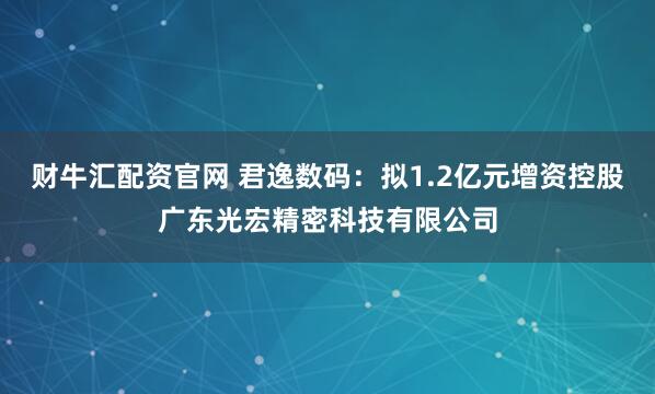 财牛汇配资官网 君逸数码：拟1.2亿元增资控股广东光宏精密科技有限公司