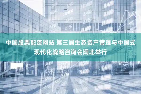 中国股票配资网站 第三届生态资产管理与中国式现代化战略咨询会闽北举行
