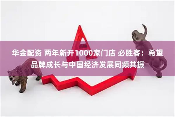 华金配资 两年新开1000家门店 必胜客：希望品牌成长与中国经济发展同频共振