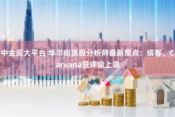 中金辰大平台 华尔街顶级分析师最新观点：缤客、Carvana获评级上调