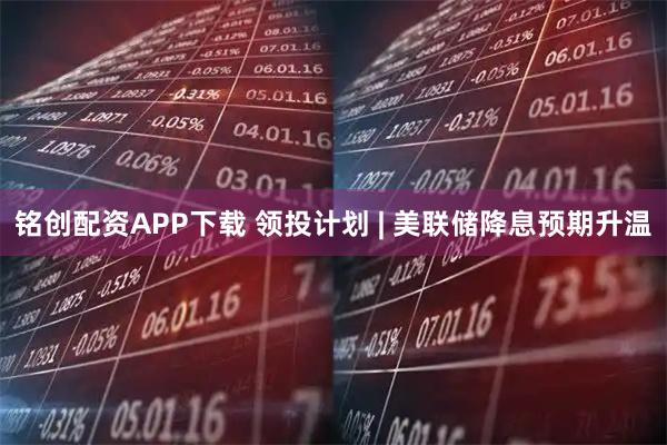 铭创配资APP下载 领投计划 | 美联储降息预期升温