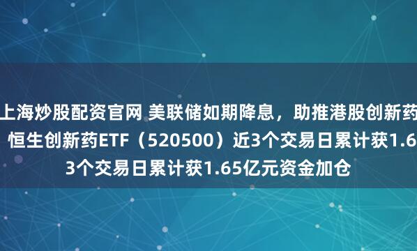 上海炒股配资官网 美联储如期降息，助推港股创新药板块交投活跃！恒生创新药ETF（520500）近3个交易日累计获1.65亿元资金加仓