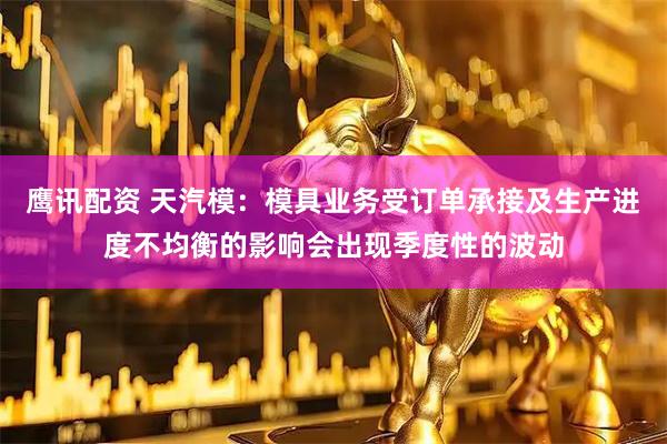 鹰讯配资 天汽模：模具业务受订单承接及生产进度不均衡的影响会出现季度性的波动