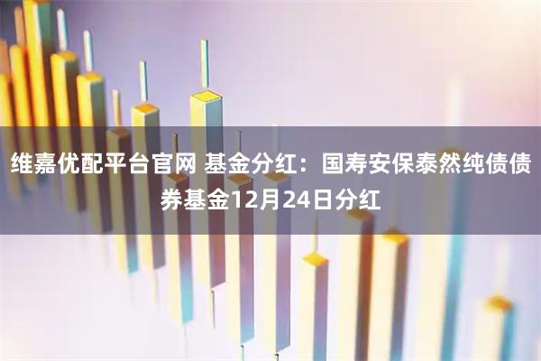 维嘉优配平台官网 基金分红：国寿安保泰然纯债债券基金12月24日分红