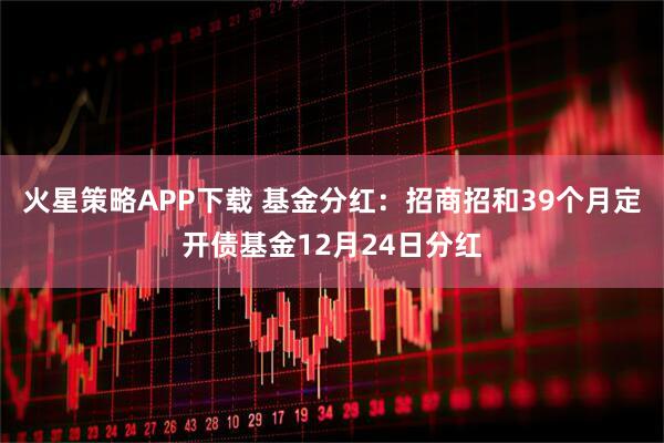 火星策略APP下载 基金分红：招商招和39个月定开债基金12月24日分红