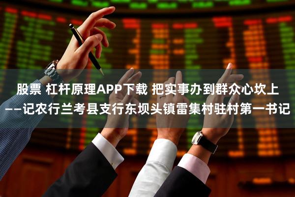 股票 杠杆原理APP下载 把实事办到群众心坎上——记农行兰考县支行东坝头镇雷集村驻村第一书记