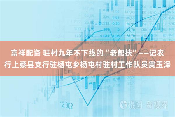 富祥配资 驻村九年不下线的“老帮扶”——记农行上蔡县支行驻杨屯乡杨屯村驻村工作队员贵玉泽