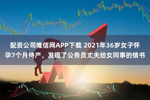 配资公司唯信网APP下载 2021年36岁女子怀孕7个月待产，发现了公务员丈夫给女同事的情书