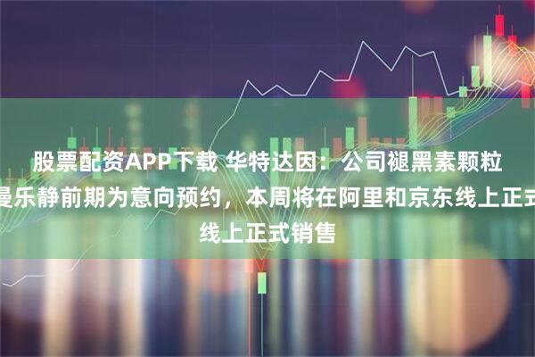 股票配资APP下载 华特达因：公司褪黑素颗粒产品曼乐静前期为意向预约，本周将在阿里和京东线上正式销售