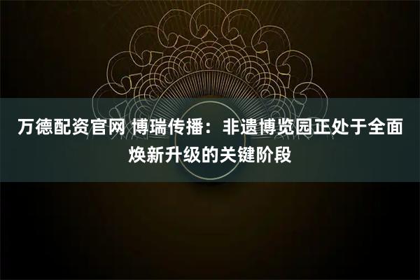 万德配资官网 博瑞传播：非遗博览园正处于全面焕新升级的关键阶段