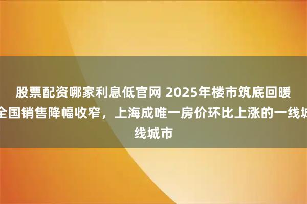 股票配资哪家利息低官网 2025年楼市筑底回暖：全国销售降幅收窄，上海成唯一房价环比上涨的一线城市