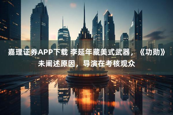 嘉理证券APP下载 李延年藏美式武器，《功勋》未阐述原因，导演在考核观众