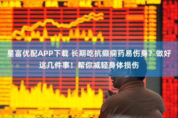 星富优配APP下载 长期吃抗癫痫药易伤身？做好这几件事！帮你减轻身体损伤