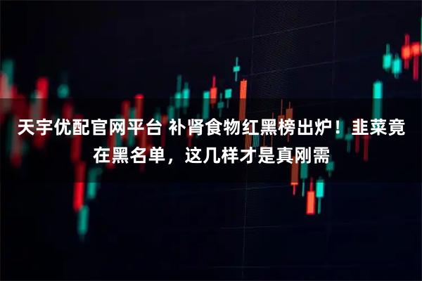 天宇优配官网平台 补肾食物红黑榜出炉！韭菜竟在黑名单，这几样才是真刚需