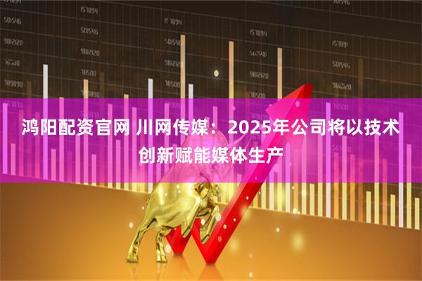 鸿阳配资官网 川网传媒：2025年公司将以技术创新赋能媒体生产