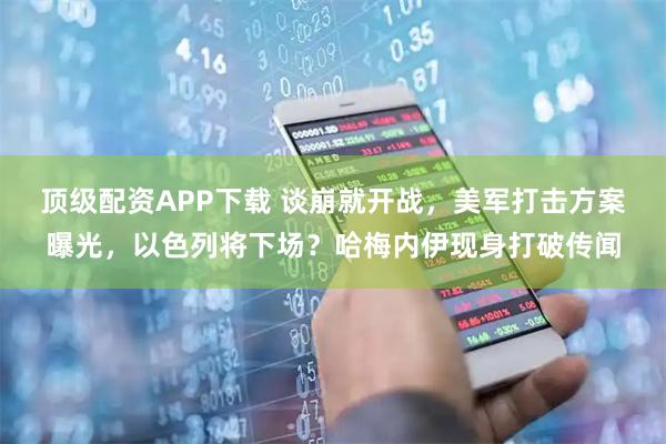 顶级配资APP下载 谈崩就开战，美军打击方案曝光，以色列将下场？哈梅内伊现身打破传闻