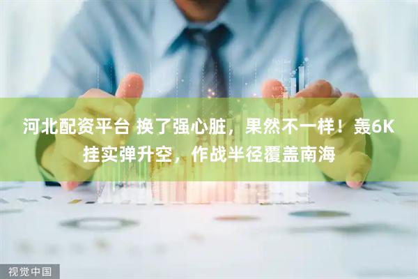 河北配资平台 换了强心脏，果然不一样！轰6K挂实弹升空，作战半径覆盖南海