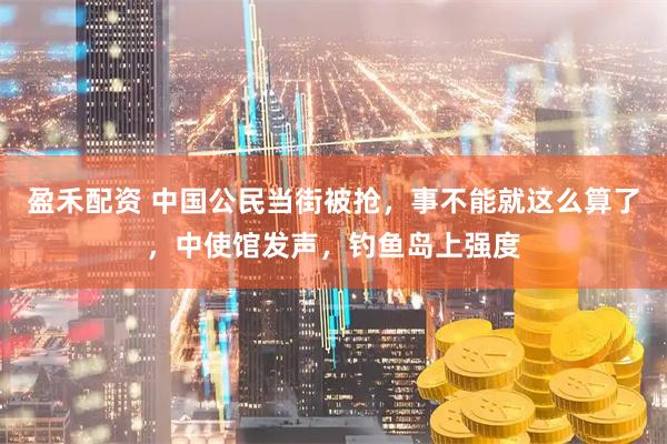 盈禾配资 中国公民当街被抢，事不能就这么算了，中使馆发声，钓鱼岛上强度