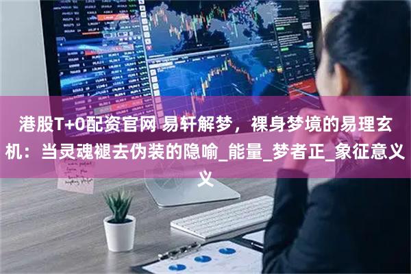 港股T+0配资官网 易轩解梦，裸身梦境的易理玄机：当灵魂褪去伪装的隐喻_能量_梦者正_象征意义