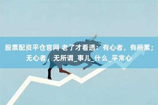 股票配资平仓官网 老了才看透：有心者，有所累；无心者，无所谓_事儿_什么_平常心