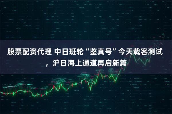 股票配资代理 中日班轮“鉴真号”今天载客测试 ，沪日海上通道再启新篇