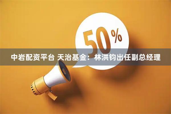 中岩配资平台 天治基金：林洪钧出任副总经理