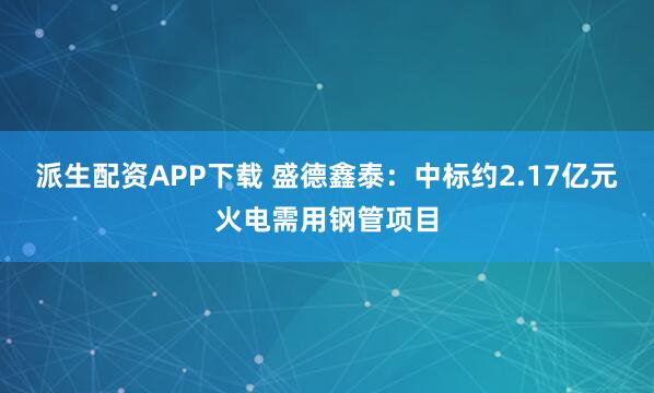 派生配资APP下载 盛德鑫泰：中标约2.17亿元火电需用钢管项目