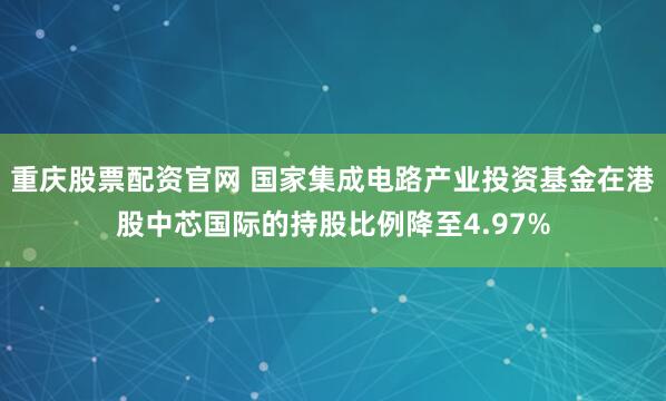 重庆股票配资官网 国家集成电路产业投资基金在港股中芯国际的持股比例降至4.97%