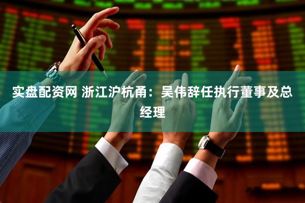 实盘配资网 浙江沪杭甬：吴伟辞任执行董事及总经理