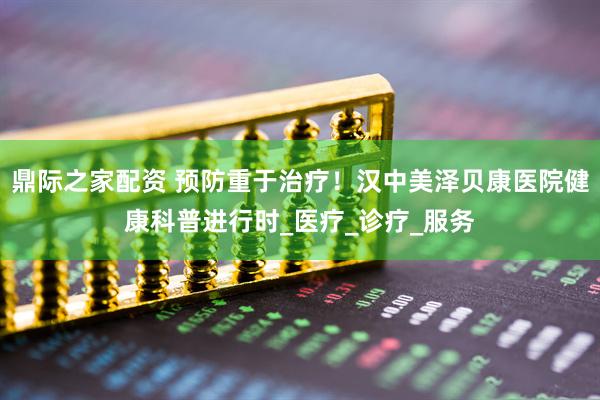 鼎际之家配资 预防重于治疗！汉中美泽贝康医院健康科普进行时_医疗_诊疗_服务