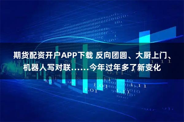 期货配资开户APP下载 反向团圆、大厨上门、机器人写对联……今年过年多了新变化