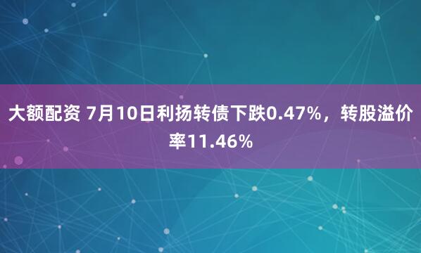 大额配资 7月10日利扬转债下跌0.47%，转股溢价率11.46%