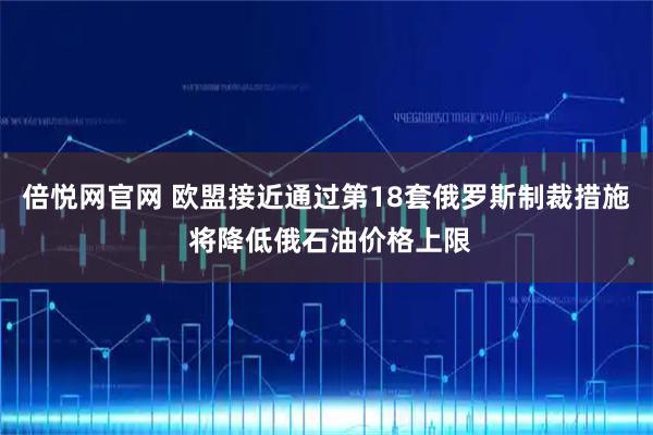 倍悦网官网 欧盟接近通过第18套俄罗斯制裁措施 将降低俄石油价格上限