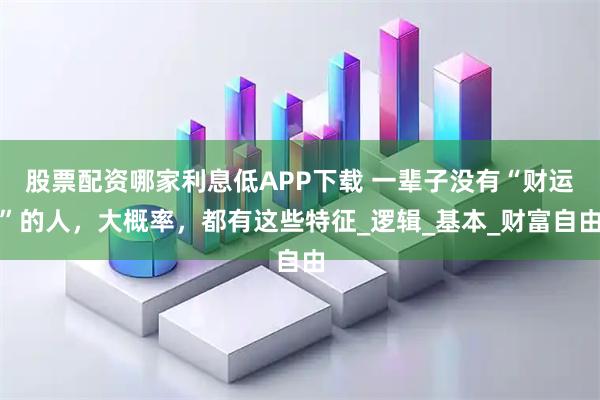 股票配资哪家利息低APP下载 一辈子没有“财运”的人，大概率，都有这些特征_逻辑_基本_财富自由