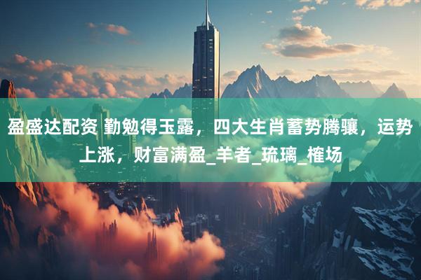 盈盛达配资 勤勉得玉露，四大生肖蓄势腾骧，运势上涨，财富满盈_羊者_琉璃_榷场