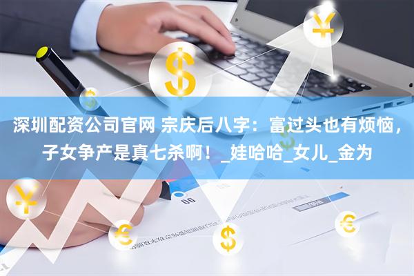 深圳配资公司官网 宗庆后八字：富过头也有烦恼，子女争产是真七杀啊！_娃哈哈_女儿_金为