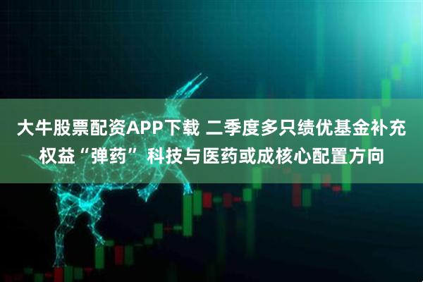 大牛股票配资APP下载 二季度多只绩优基金补充权益“弹药” 科技与医药或成核心配置方向
