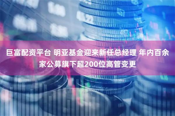 巨富配资平台 明亚基金迎来新任总经理 年内百余家公募旗下超200位高管变更