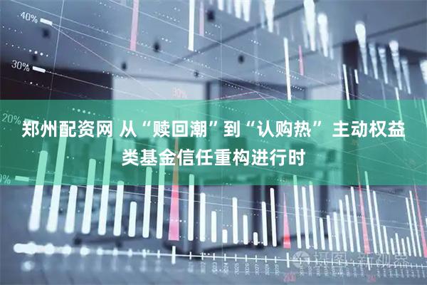 郑州配资网 从“赎回潮”到“认购热” 主动权益类基金信任重构进行时