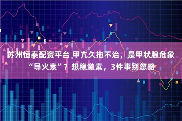 苏州恒泰配资平台 甲亢久拖不治，是甲状腺危象“导火索”？想稳激素，3件事别忽略