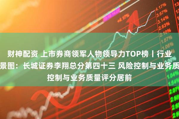 财神配资 上市券商领军人物领导力TOP榜丨行业数据评价全景图：长城证券李翔总分第四十三 风险控制与业务质量评分居前