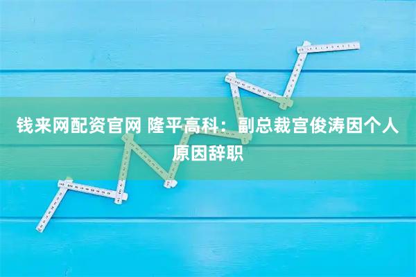 钱来网配资官网 隆平高科：副总裁宫俊涛因个人原因辞职