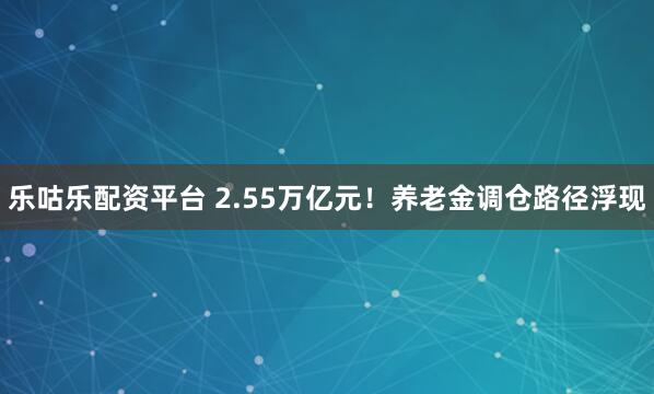 乐咕乐配资平台 2.55万亿元！养老金调仓路径浮现