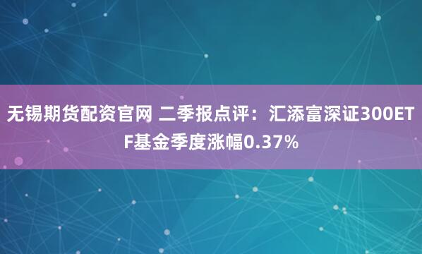 无锡期货配资官网 二季报点评：汇添富深证300ETF基金季度涨幅0.37%