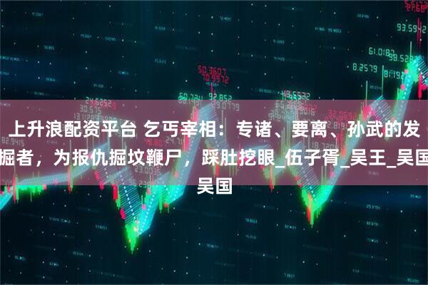 上升浪配资平台 乞丐宰相：专诸、要离、孙武的发掘者，为报仇掘坟鞭尸，踩肚挖眼_伍子胥_吴王_吴国
