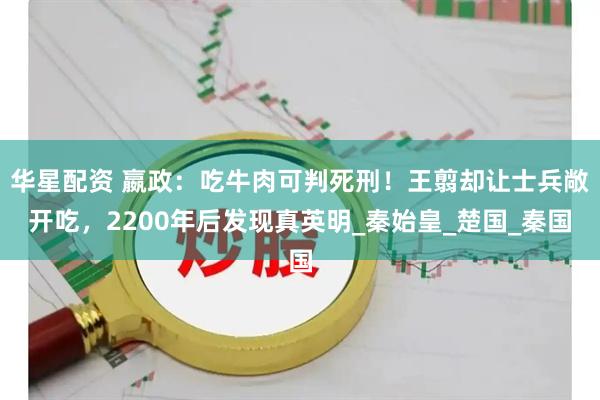 华星配资 嬴政：吃牛肉可判死刑！王翦却让士兵敞开吃，2200年后发现真英明_秦始皇_楚国_秦国