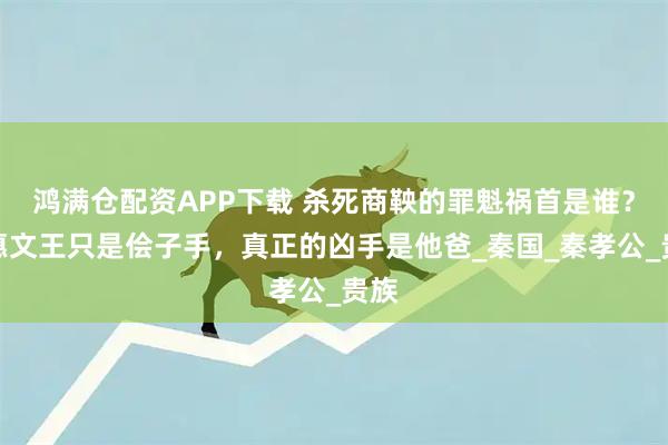 鸿满仓配资APP下载 杀死商鞅的罪魁祸首是谁？秦惠文王只是侩子手，真正的凶手是他爸_秦国_秦孝公_贵族