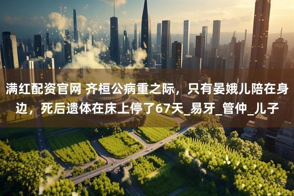 满红配资官网 齐桓公病重之际，只有晏娥儿陪在身边，死后遗体在床上停了67天_易牙_管仲_儿子